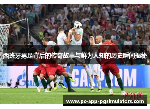 西班牙男足背后的传奇故事与鲜为人知的历史瞬间揭秘