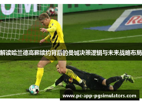 解读哈兰德高薪续约背后的曼城决策逻辑与未来战略布局 解读哈兰德高薪续约背后的曼城决策逻辑与未来战略布局