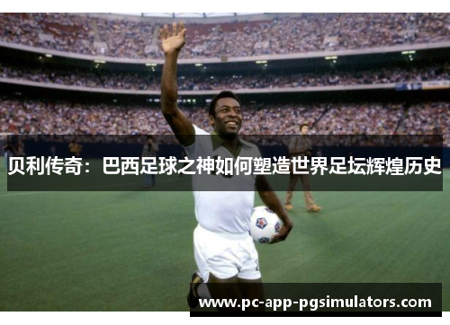 贝利传奇：巴西足球之神如何塑造世界足坛辉煌历史