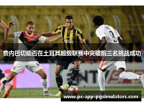 费内巴切能否在土耳其超级联赛中突破前三名挑战成功