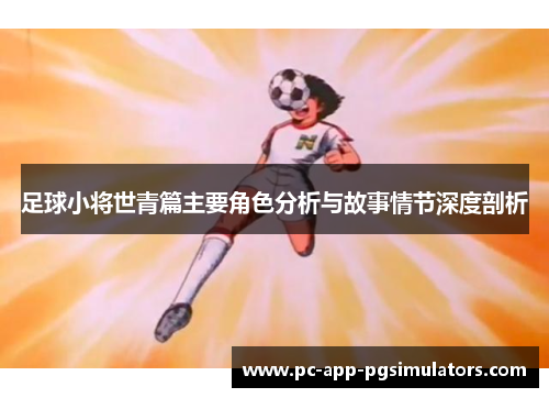 足球小将世青篇主要角色分析与故事情节深度剖析 足球小将世青篇主要角色分析与故事情节深度剖析