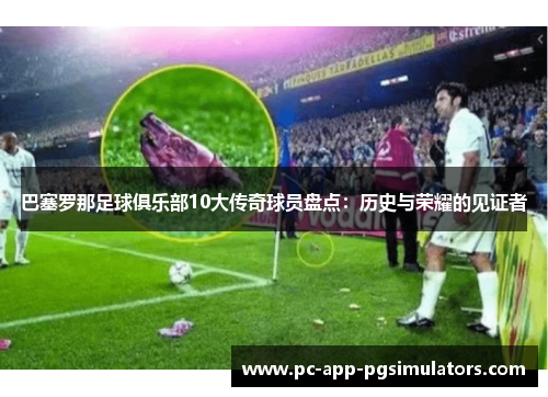 巴塞罗那足球俱乐部10大传奇球员盘点:历史与荣耀的见证者 巴塞罗那足球俱乐部10大传奇球员盘点:历史与荣耀的见证者