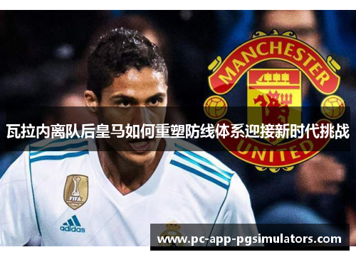 瓦拉内离队后皇马如何重塑防线体系迎接新时代挑战