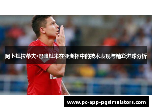 阿卜杜拉蒂夫·巴哈杜米在亚洲杯中的技术表现与精彩进球分析