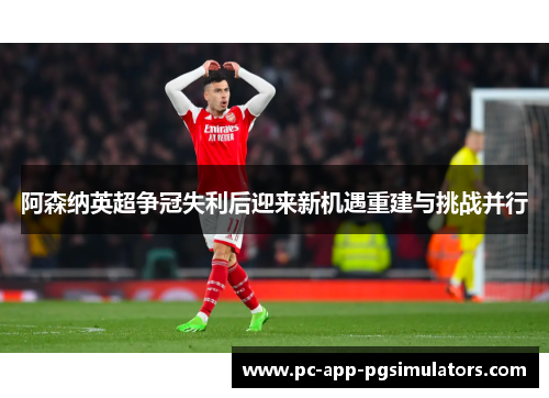 阿森纳英超争冠失利后迎来新机遇重建与挑战并行