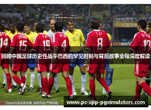回顾中国足球历史性战平巴西的罕见时刻与背后故事全程深度解读