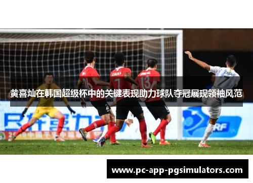 黄喜灿在韩国超级杯中的关键表现助力球队夺冠展现领袖风范