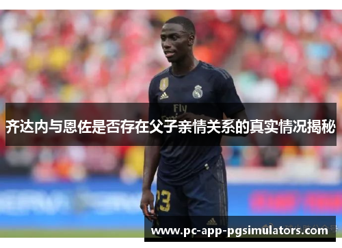 齐达内与恩佐是否存在父子亲情关系的真实情况揭秘