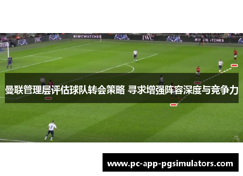 曼联管理层评估球队转会策略 寻求增强阵容深度与竞争力