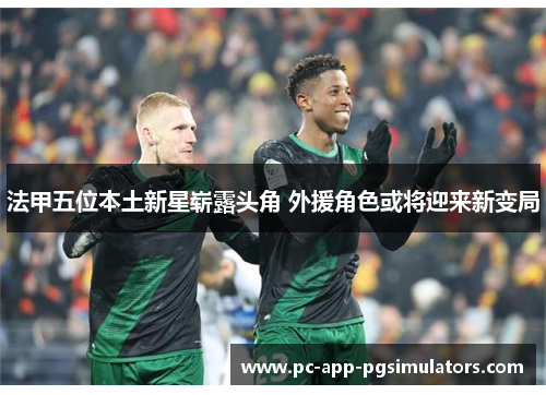 法甲五位本土新星崭露头角 外援角色或将迎来新变局 法甲五位本土新星崭露头角 外援角色或将迎来新变局