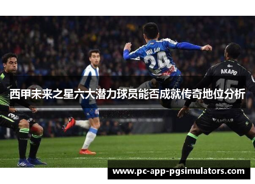 西甲未来之星六大潜力球员能否成就传奇地位分析