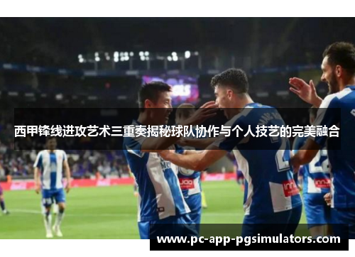 西甲锋线进攻艺术三重奏揭秘球队协作与个人技艺的完美融合