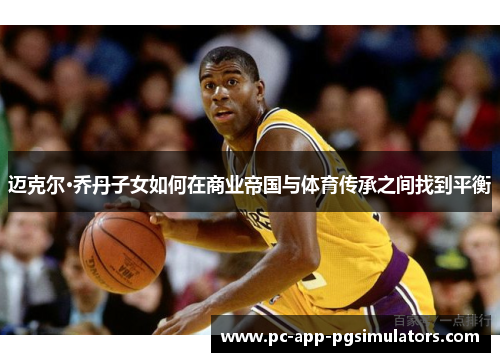 迈克尔·乔丹子女如何在商业帝国与体育传承之间找到平衡 迈克尔·乔丹子女如何在商业帝国与体育传承之间找到平衡