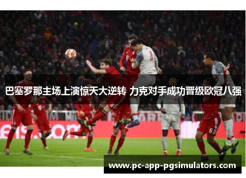 巴塞罗那主场上演惊天大逆转 力克对手成功晋级欧冠八强 巴塞罗那主场上演惊天大逆转 力克对手成功晋级欧冠八强