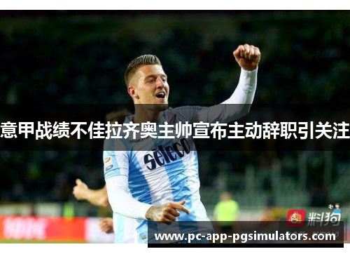 意甲战绩不佳拉齐奥主帅宣布主动辞职引关注 意甲战绩不佳拉齐奥主帅宣布主动辞职引关注