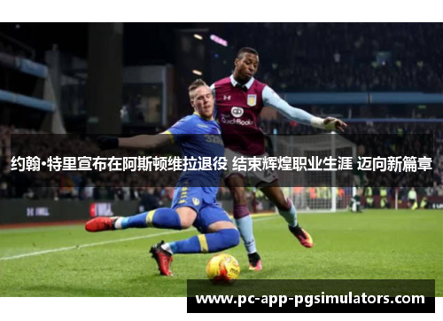 约翰·特里宣布在阿斯顿维拉退役 结束辉煌职业生涯 迈向新篇章 约翰·特里宣布在阿斯顿维拉退役 结束辉煌职业生涯 迈向新篇章