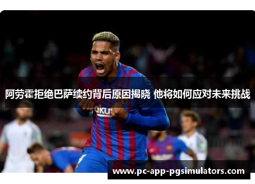 阿劳霍拒绝巴萨续约背后原因揭晓 他将如何应对未来挑战