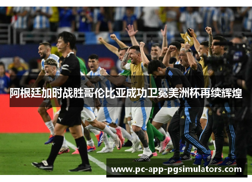 阿根廷加时战胜哥伦比亚成功卫冕美洲杯再续辉煌