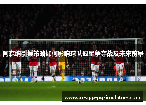 阿森纳引援策略如何影响球队冠军争夺战及未来前景