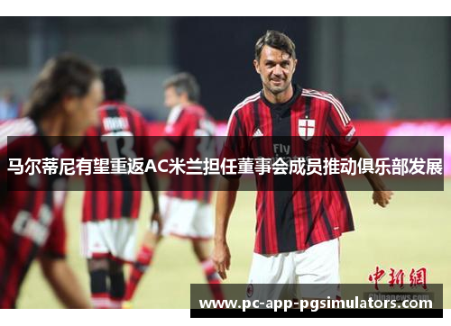 马尔蒂尼有望重返AC米兰担任董事会成员推动俱乐部发展