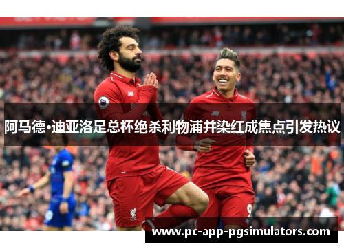 阿马德·迪亚洛足总杯绝杀利物浦并染红成焦点引发热议 阿马德·迪亚洛足总杯绝杀利物浦并染红成焦点引发热议