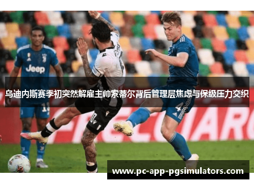 乌迪内斯赛季初突然解雇主帅索蒂尔背后管理层焦虑与保级压力交织 乌迪内斯赛季初突然解雇主帅索蒂尔背后管理层焦虑与保级压力交织