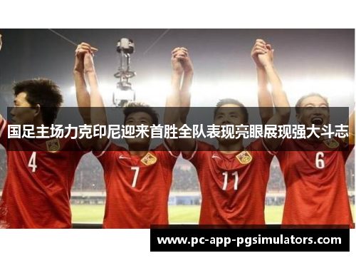 国足主场力克印尼迎来首胜全队表现亮眼展现强大斗志 国足主场力克印尼迎来首胜全队表现亮眼展现强大斗志